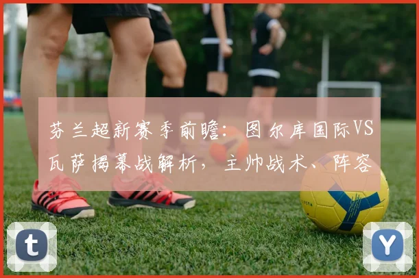 芬兰超新赛季前瞻:图尔库国际VS瓦萨揭幕战解析,主帅战术、阵容实力全揭秘