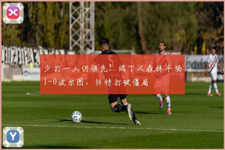 少打一人仍领先!诺丁汉森林半场1-0波尔图,怀特打破僵局