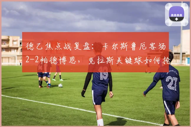德乙焦点战复盘：卡尔斯鲁厄客场2-2帕德博恩，克拉斯关键球如何抢走一分？