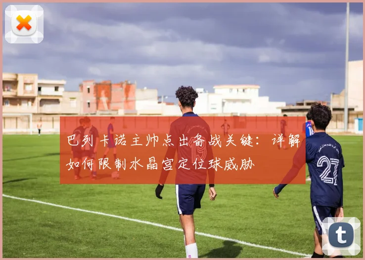 巴列卡诺主帅点出备战关键:详解如何限制水晶宫定位球威胁