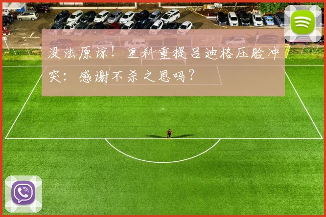 没法原谅！里科重提吕迪格压脸冲突：感谢不杀之恩吗？