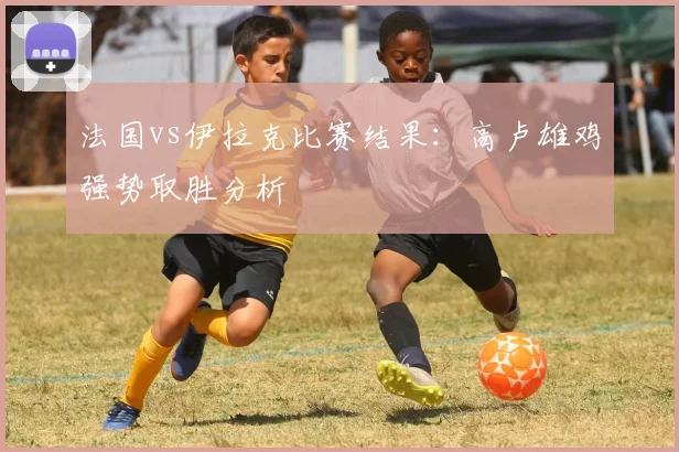 法国vs伊拉克比赛结果:高卢雄鸡强势取胜分析