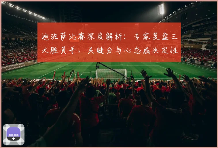 迪班萨比赛深度解析:专家复盘三大胜负手,关键分与心态成决定性因素