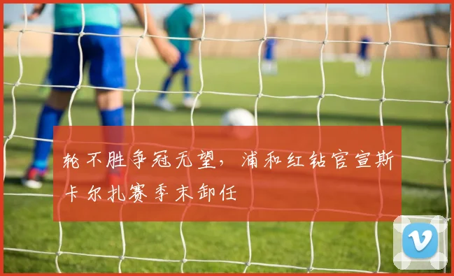 轮不胜争冠无望,浦和红钻官宣斯卡尔扎赛季末卸任