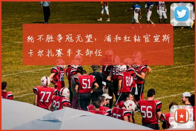 轮不胜争冠无望，浦和红钻官宣斯卡尔扎赛季末卸任