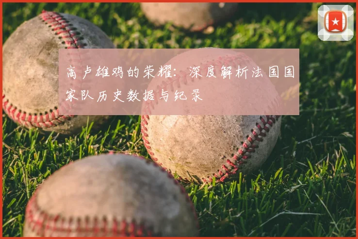高卢雄鸡的荣耀:深度解析法国国家队历史数据与纪录