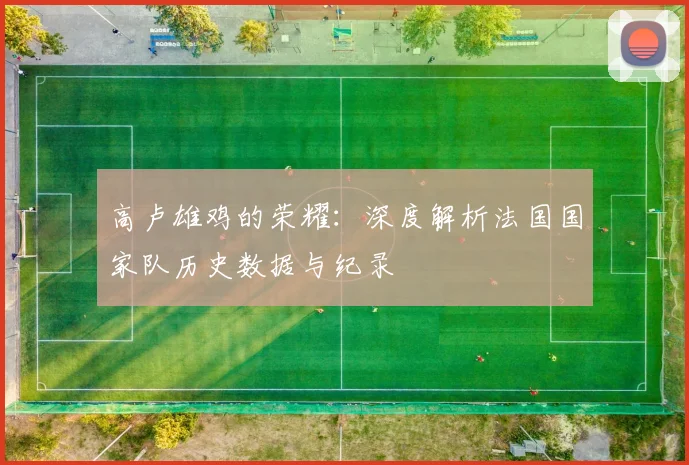 高卢雄鸡的荣耀:深度解析法国国家队历史数据与纪录