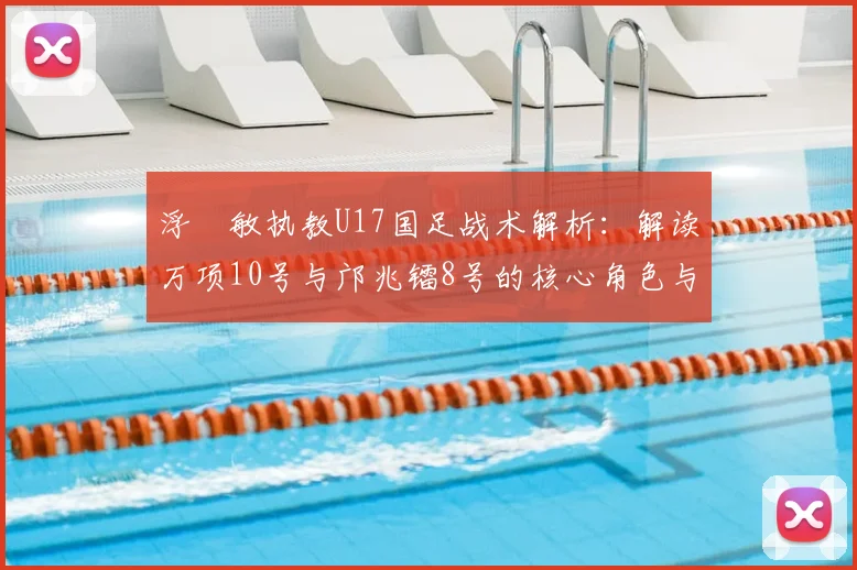 浮嶋敏执教U17国足战术解析:解读万项10号与邝兆镭8号的核心角色与战术信号
