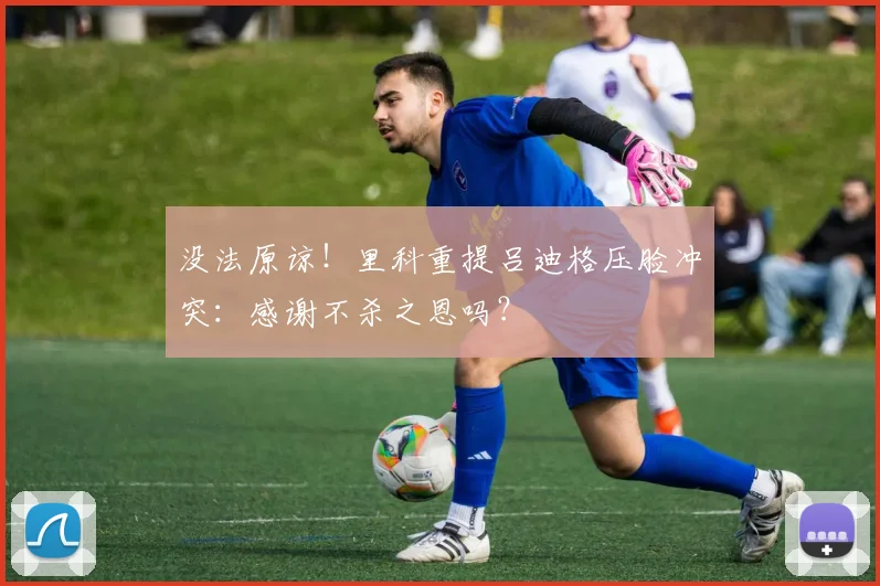 没法原谅!里科重提吕迪格压脸冲突:感谢不杀之恩吗?