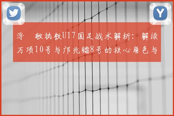 浮嶋敏执教U17国足战术解析：解读万项10号与邝兆镭8号的核心角色与战术信号