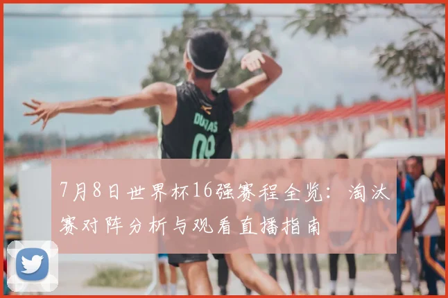 7月8日世界杯16强赛程全览:淘汰赛对阵分析与观看直播指南